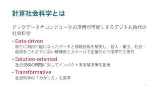 計算社会科学とは
ビッグデータやコンピュータの活用が可能にするデジタル時代の
社会科学
• Data-driven
新たに利用可能になったデータと情報技術を駆使し、個人・集団、社会・
経済をこれまでにない解像度とスケールで定量的かつ学際的に研究
• Solution-oriented
社会規模の問題に対してインパクトある解決策を創出
• Transformative
社会科学の「わかり方」を変革
4
 