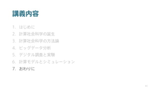 講義内容
1. はじめに
2. 計算社会科学の誕生
3. 計算社会科学の方法論
4. ビッグデータ分析
5. デジタル調査と実験
6. 計算モデルとシミュレーション
7. おわりに
41
 