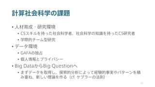 計算社会科学の課題
• 人材育成・研究環境
• CSスキルを持った社会科学者、社会科学の知識を持ったCS研究者
• 学際的チーム型研究
• データ環境
• GAFAの独占
• 個人情報とプライバシー
• Big DataからBig Questionへ
• まずデータを取得し、探索的分析によって経験的事実やパターンを積
み重ね、新しい理論を作る（cf. ケプラーの法則）
43
 