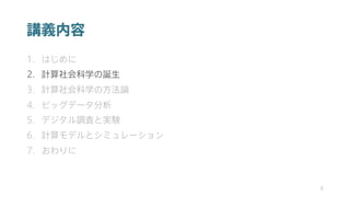 講義内容
1. はじめに
2. 計算社会科学の誕生
3. 計算社会科学の方法論
4. ビッグデータ分析
5. デジタル調査と実験
6. 計算モデルとシミュレーション
7. おわりに
8
 