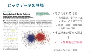 ビッグデータの登場
• 電子化される行動
• 携帯電話、電子メール、
ブログ、バイオセンサー
• 時間、位置、属性情報、
社会的つながり
• 社会現象の要素の測定
↓
データ駆動型社会科学
9
Lazer et al. Science (2009)
 