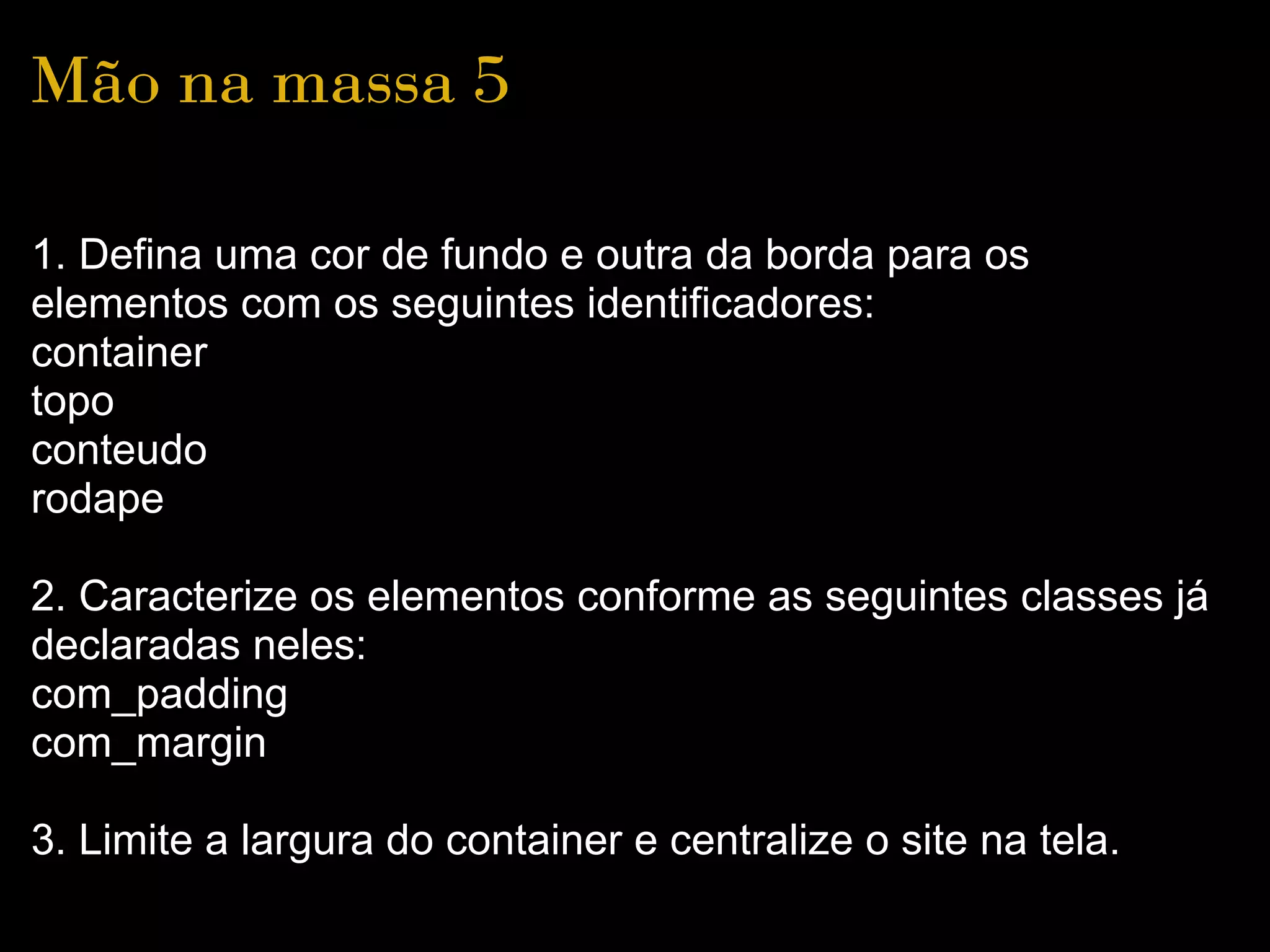 Mão na massa 5

1. Defina uma cor de fundo e outra da borda para os
elementos com os seguintes identificadores:
container
topo
conteudo
rodape

2. Caracterize os elementos conforme as seguintes classes já
declaradas neles:
com_padding
com_margin

3. Limite a largura do container e centralize o site na tela.
 
