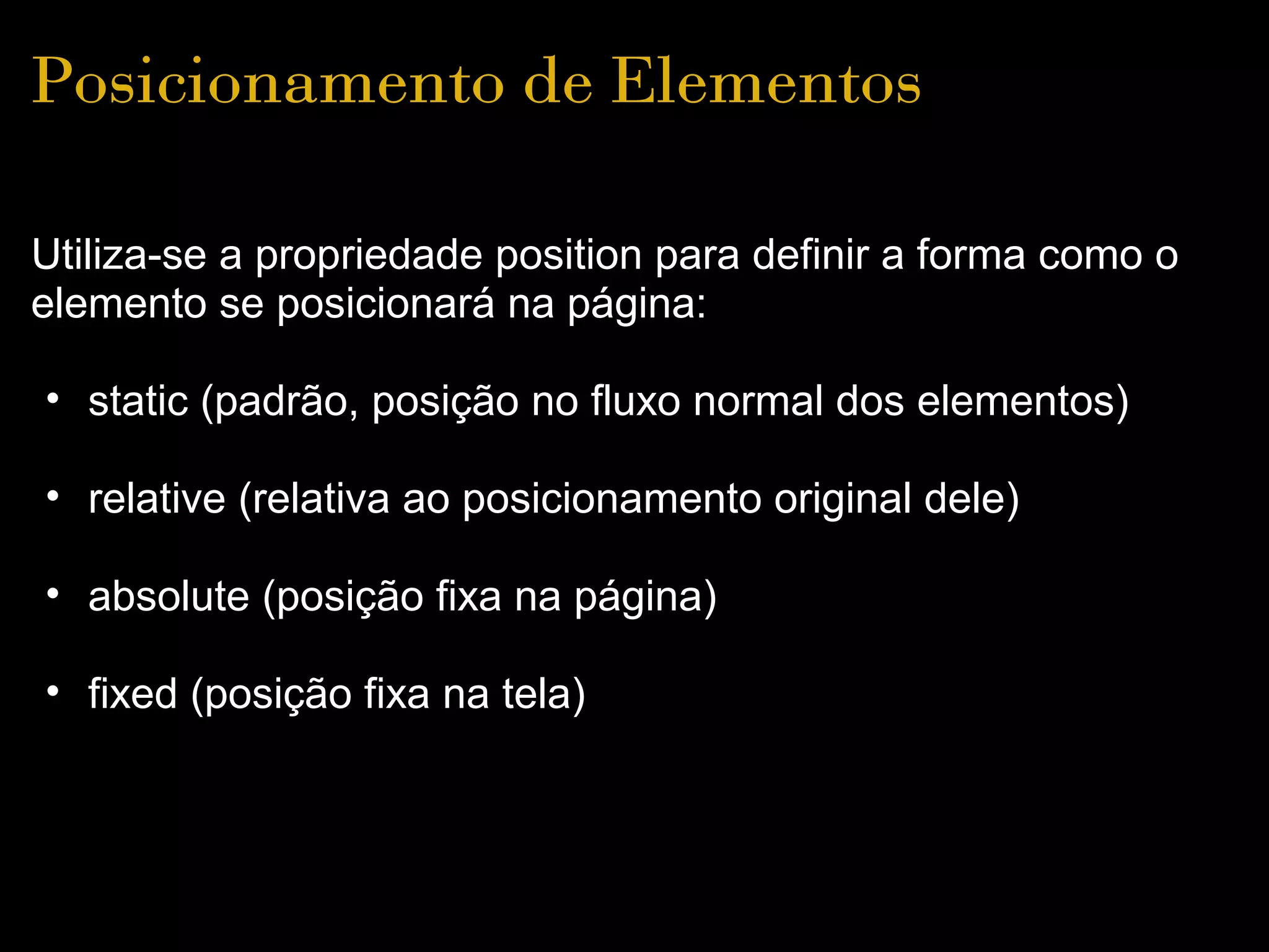 Posicionamento de Elementos

Utiliza-se a propriedade position para definir a forma como o
elemento se posicionará na página:

• static (padrão, posição no fluxo normal dos elementos)

• relative (relativa ao posicionamento original dele)

• absolute (posição fixa na página)

• fixed (posição fixa na tela)
 
