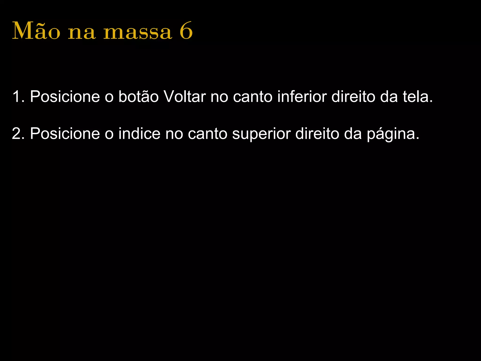 Mão na massa 6

1. Posicione o botão Voltar no canto inferior direito da tela.

2. Posicione o indice no canto superior direito da página.
 