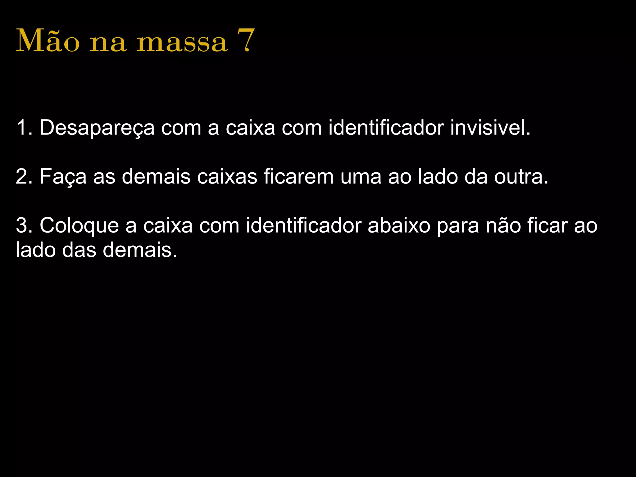 Mão na massa 7

1. Desapareça com a caixa com identificador invisivel.

2. Faça as demais caixas ficarem uma ao lado da outra.

3. Coloque a caixa com identificador abaixo para não ficar ao
lado das demais.
 