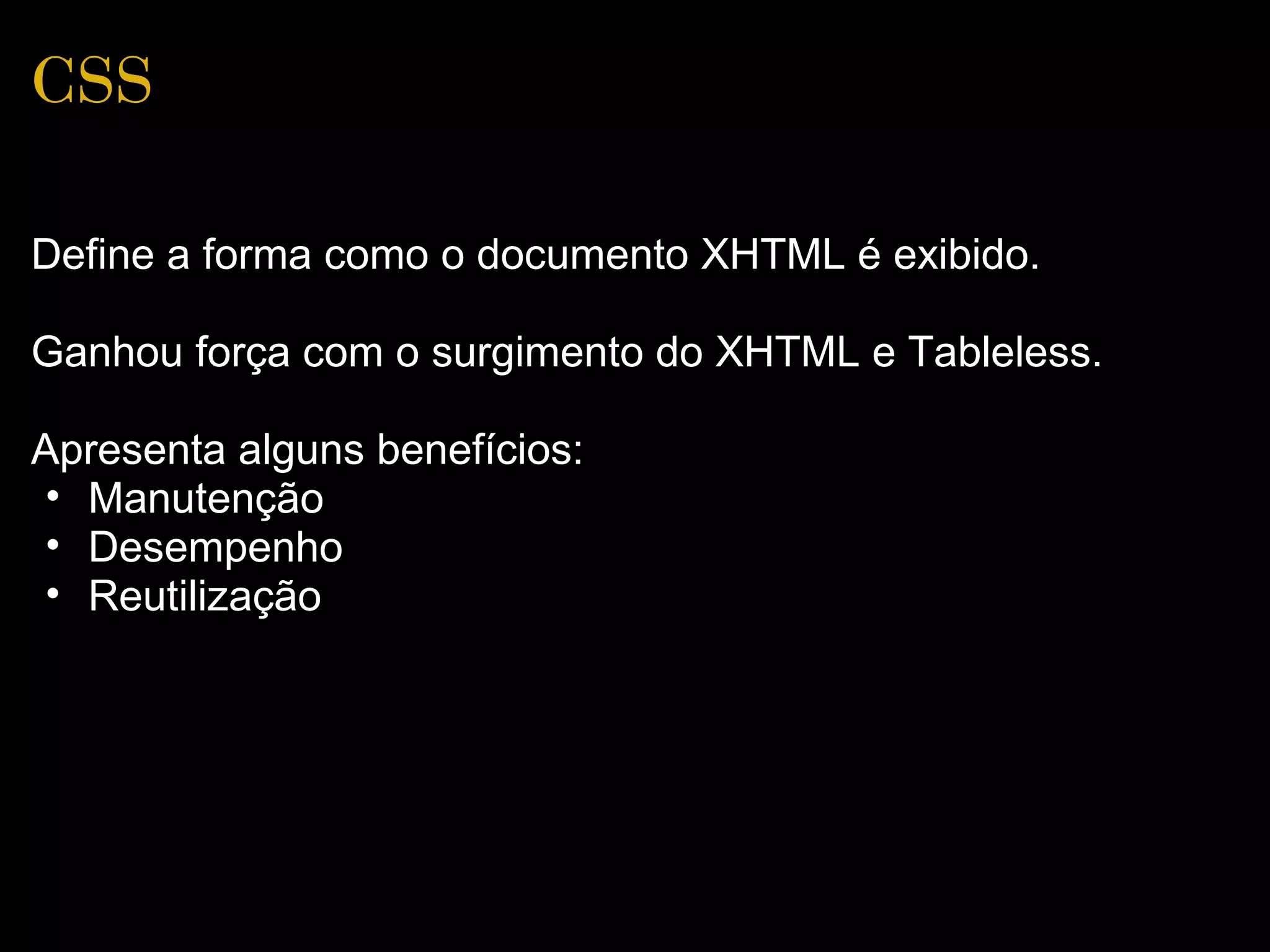 CSS

Define a forma como o documento XHTML é exibido.

Ganhou força com o surgimento do XHTML e Tableless.

Apresenta alguns benefícios:
 • Manutenção
 • Desempenho
 • Reutilização
 