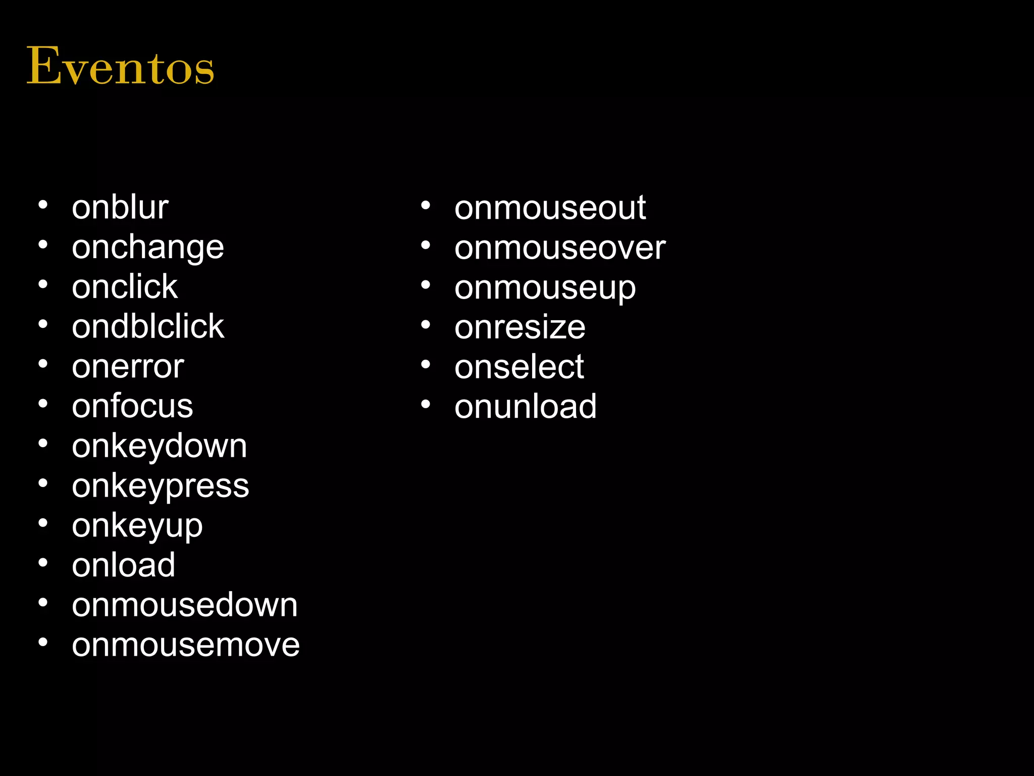 Eventos

•   onblur          •   onmouseout
•   onchange        •   onmouseover
•   onclick         •   onmouseup
•   ondblclick      •   onresize
•   onerror         •   onselect
•   onfocus         •   onunload
•   onkeydown
•   onkeypress
•   onkeyup
•   onload
•   onmousedown
•   onmousemove  
 