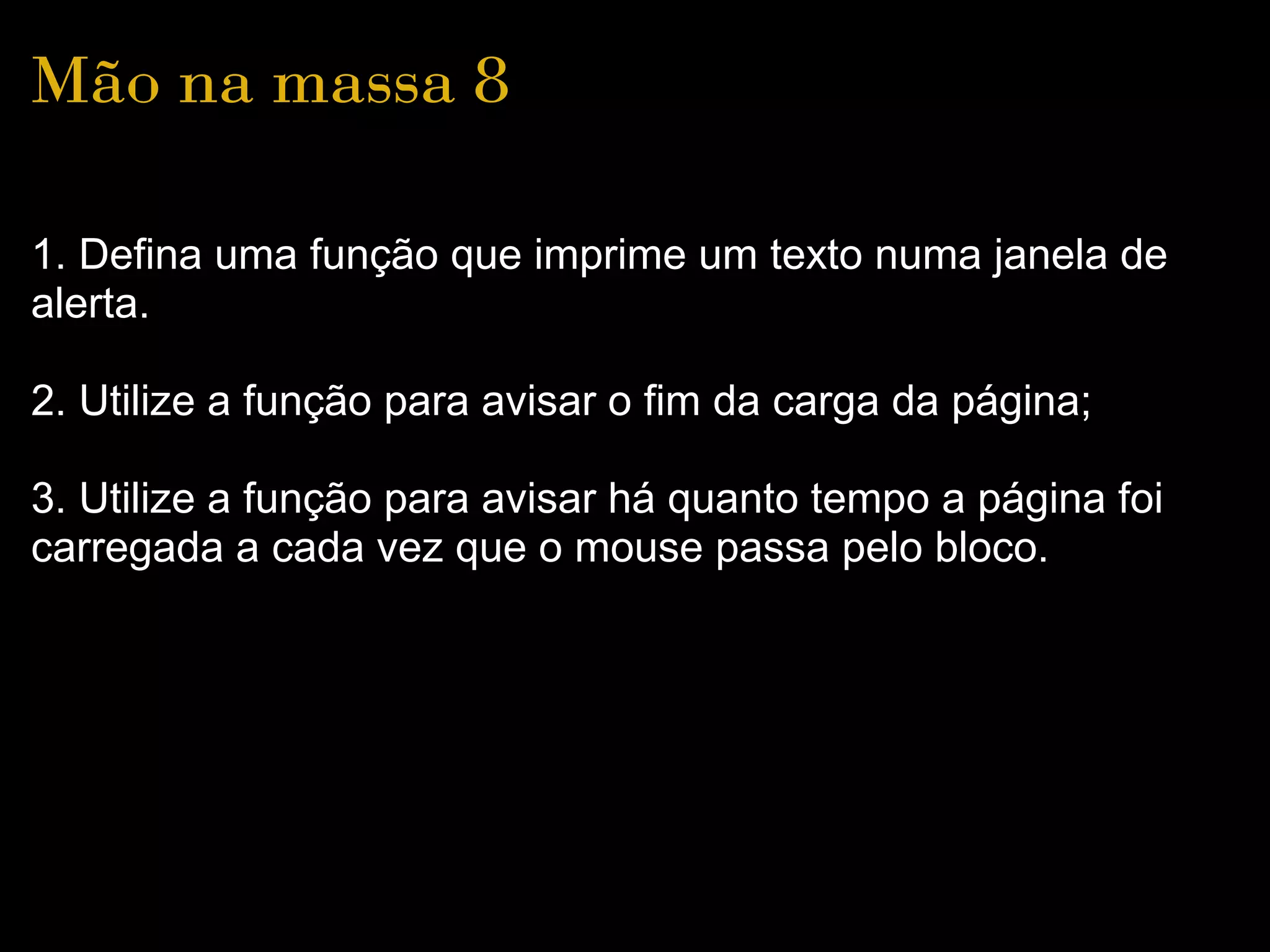 Mão na massa 8

1. Defina uma função que imprime um texto numa janela de 
alerta.

2. Utilize a função para avisar o fim da carga da página;

3. Utilize a função para avisar há quanto tempo a página foi 
carregada a cada vez que o mouse passa pelo bloco.
 