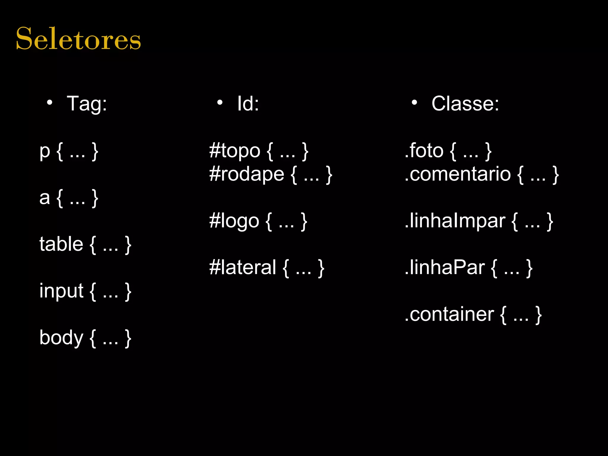 Seletores
  • Tag:         • Id:              • Classe:

 p { ... }       #topo { ... }      .foto { ... }
                 #rodape { ... }    .comentario { ... }
 a { ... }
                 #logo { ... }      .linhaImpar { ... }
 table { ... }
                 #lateral { ... }   .linhaPar { ... }
 input { ... }
                                    .container { ... }
 body { ... }
 