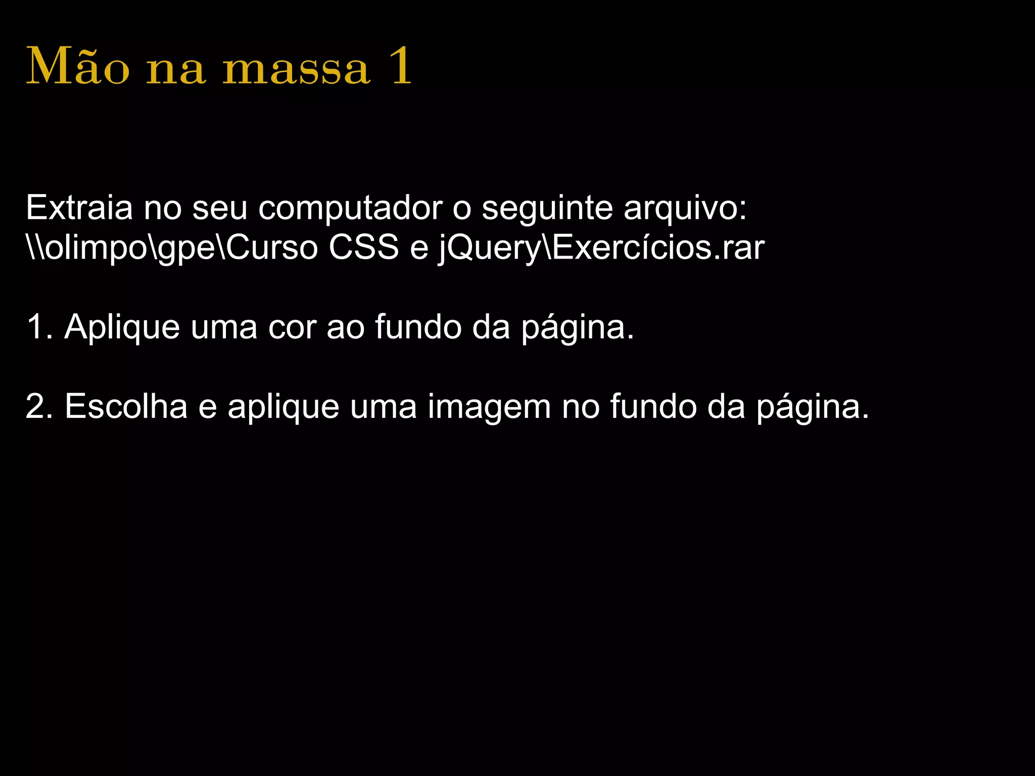 Mão na massa 1

Extraia no seu computador o seguinte arquivo:
olimpogpeCurso CSS e jQueryExercícios.rar

1. Aplique uma cor ao fundo da página.

2. Escolha e aplique uma imagem no fundo da página.
 