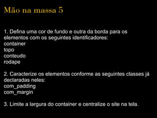 Mão na massa 5

1. Defina uma cor de fundo e outra da borda para os
elementos com os seguintes identificadores:
container
topo
conteudo
rodape

2. Caracterize os elementos conforme as seguintes classes já
declaradas neles:
com_padding
com_margin

3. Limite a largura do container e centralize o site na tela.
 
