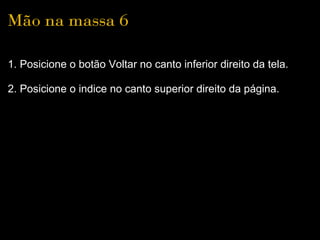 Mão na massa 6

1. Posicione o botão Voltar no canto inferior direito da tela.

2. Posicione o indice no canto superior direito da página.
 