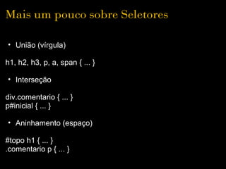 Mais um pouco sobre Seletores

• União (vírgula)

h1, h2, h3, p, a, span { ... }

• Interseção

div.comentario { ... }
p#inicial { ... }

• Aninhamento (espaço)

#topo h1 { ... }
.comentario p { ... }
 