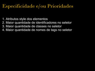 Especificidade e/ou Prioridades

1. Atributos style dos elementos
2. Maior quantidade de identificadores no seletor
3. Maior quantidade de classes no seletor
4. Maior quantidade de nomes de tags no seletor
 
