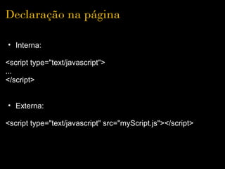 Declaração na página

• Interna:
 
<script type="text/javascript">
... 
</script>
 
 
  • Externa:
 
<script type="text/javascript" src="myScript.js"></script>
 
