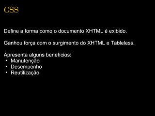 CSS

Define a forma como o documento XHTML é exibido.

Ganhou força com o surgimento do XHTML e Tableless.

Apresenta alguns benefícios:
 • Manutenção
 • Desempenho
 • Reutilização
 