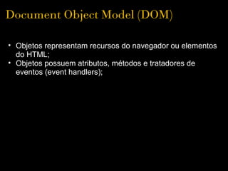 Document Object Model (DOM)

• Objetos representam recursos do navegador ou elementos 
  do HTML;
• Objetos possuem atributos, métodos e tratadores de 
  eventos (event handlers); 
 