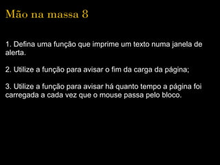 Mão na massa 8

1. Defina uma função que imprime um texto numa janela de 
alerta.

2. Utilize a função para avisar o fim da carga da página;

3. Utilize a função para avisar há quanto tempo a página foi 
carregada a cada vez que o mouse passa pelo bloco.
 