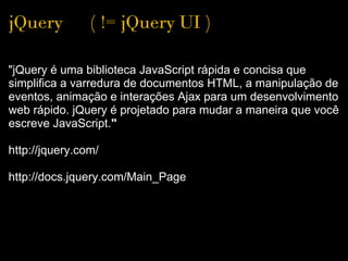 jQuery      ( != jQuery UI )

"jQuery é uma biblioteca JavaScript rápida e concisa que 
simplifica a varredura de documentos HTML, a manipulação de 
eventos, animação e interações Ajax para um desenvolvimento 
web rápido. jQuery é projetado para mudar a maneira que você 
escreve JavaScript."
  
http://jquery.com/

http://docs.jquery.com/Main_Page
 
