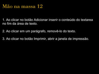 Mão na massa 12

1. Ao clicar no botão Adicionar inserir o conteúdo do textarea
no fim da área de texto.

2. Ao clicar em um parágrafo, removê-lo do texto.

3. Ao clicar no botão Imprimir, abrir a janela de impressão.
 