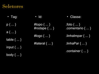 Seletores
  • Tag:         • Id:              • Classe:

 p { ... }       #topo { ... }      .foto { ... }
                 #rodape { ... }    .comentario { ... }
 a { ... }
                 #logo { ... }      .linhaImpar { ... }
 table { ... }
                 #lateral { ... }   .linhaPar { ... }
 input { ... }
                                    .container { ... }
 body { ... }
 