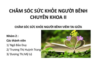 CHĂM SÓC SỨC KHỎE NGƯỜI BÊNH
CHUYÊN KHOA II
CHĂM SÓC SỨC KHỎE NGƯỜI BÊNH VIÊM TAI GIỮA
Nhóm 2 :
Các thành viên
1/ Ngô Bảo Duy
2/ Trương Thị Huỳnh Trang
3/ Dương Thị Mỹ Lệ
 