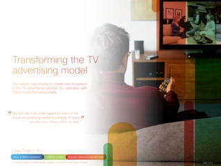 Business 
Audience 
targeting 
increases ad 
recall by up 
to 27% 
Technical 
Targeted 
linear TV ads 
in 6.5 million 
households 
Transforming the TV 
advertising model 
Sky saw an opportunity to create true innovation 
in the TV advertising industry. Co-operation with 
Cisco made the vision reality. 
“Sky AdSmart is the single biggest innovation in the 
broadcast advertising market for probably 20 years. — Jamie West, Deputy Managing Director, Sky Media ” 
Case Study | Sky 
Size: 31,000 employees Location: London Industry: Media & entertainment 
© 2014 Cisco and/or its affiliates. All rights reserved. This document is Cisco Public Information. Page 1 of 3 
 