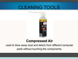 CLEANING TOOLS
Compressed Air
used to blow away dust and debris from different computer
parts without touching the components.
 