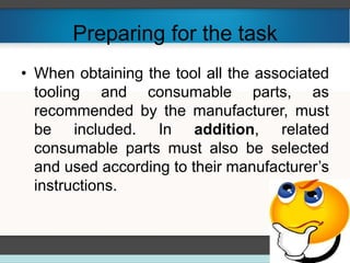 Preparing for the task
• When obtaining the tool all the associated
tooling and consumable parts, as
recommended by the manufacturer, must
be included. In addition, related
consumable parts must also be selected
and used according to their manufacturer’s
instructions.
 