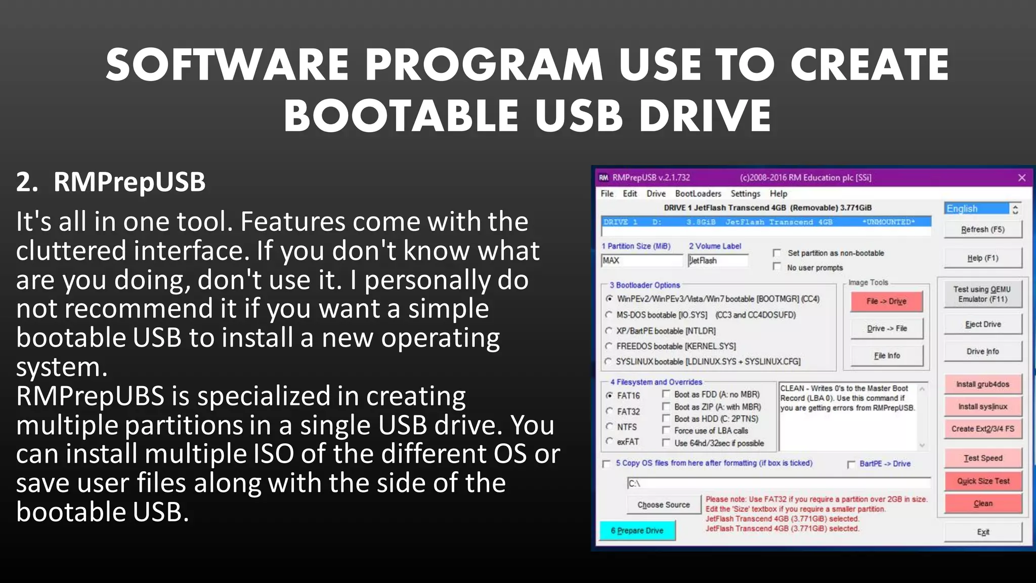 SOFTWARE PROGRAM USE TO CREATE
BOOTABLE USB DRIVE
2. RMPrepUSB
It's all in one tool. Features come with the
cluttered interface. If you don't know what
are you doing, don't use it. I personally do
not recommend it if you want a simple
bootable USB to install a new operating
system.
RMPrepUBS is specialized in creating
multiple partitions in a single USB drive. You
can install multiple ISO of the different OS or
save user files along with the side of the
bootable USB.
 
