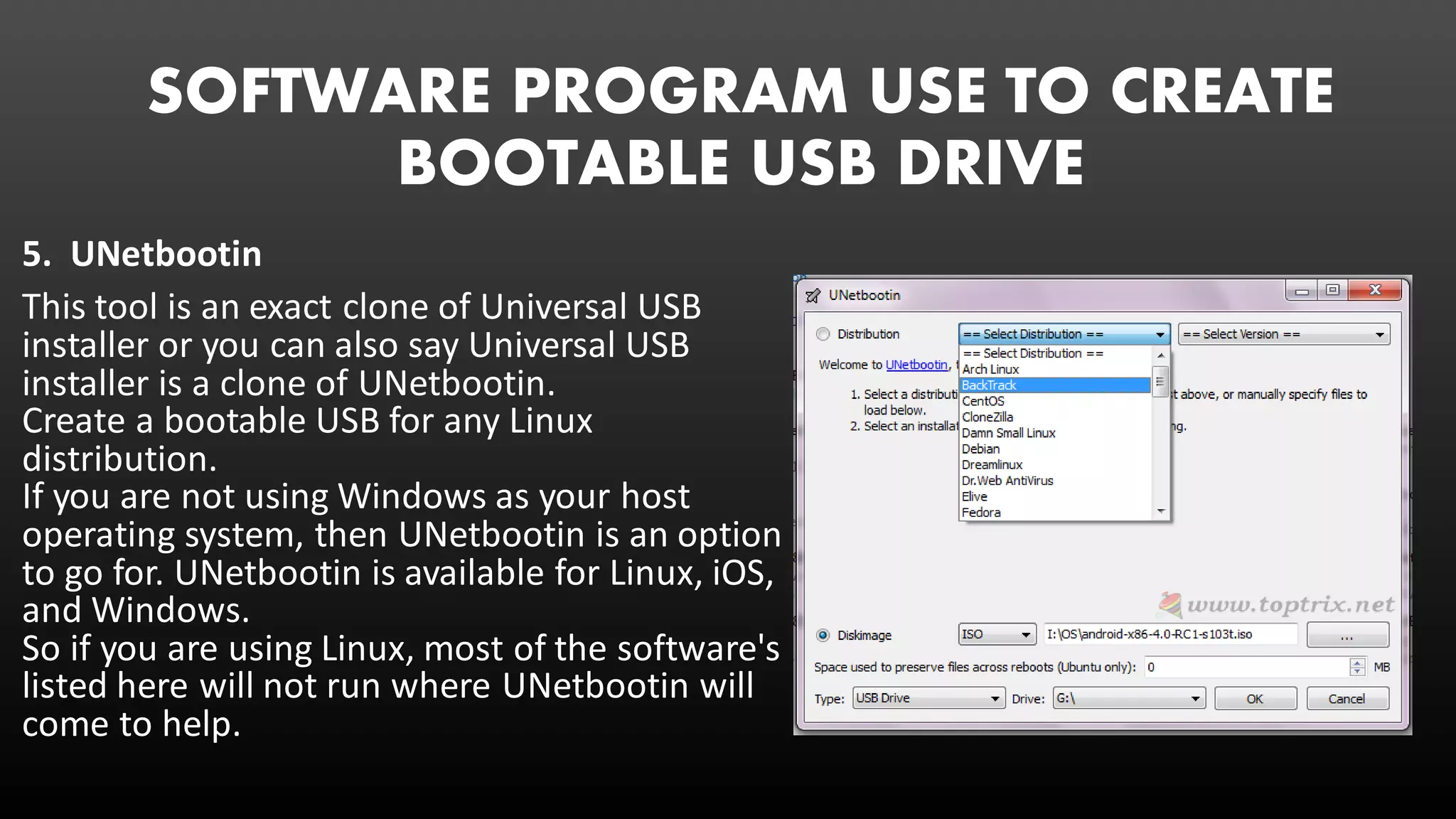 SOFTWARE PROGRAM USE TO CREATE
BOOTABLE USB DRIVE
5. UNetbootin
This tool is an exact clone of Universal USB
installer or you can also say Universal USB
installer is a clone of UNetbootin.
Create a bootable USB for any Linux
distribution.
If you are not using Windows as your host
operating system, then UNetbootin is an option
to go for. UNetbootin is available for Linux, iOS,
and Windows.
So if you are using Linux, most of the software's
listed here will not run where UNetbootin will
come to help.
 