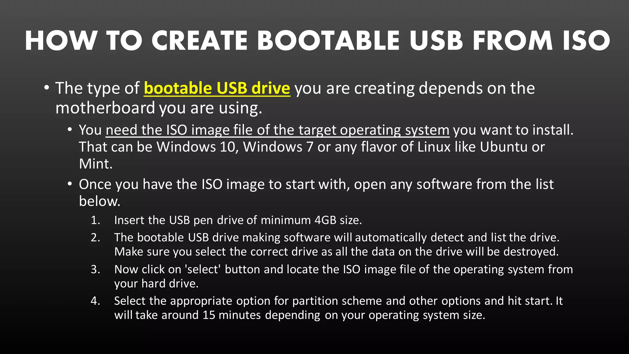 HOW TO CREATE BOOTABLE USB FROM ISO
• The type of bootable USB drive you are creating depends on the
motherboard you are using.
• You need the ISO image file of the target operating system you want to install.
That can be Windows 10, Windows 7 or any flavor of Linux like Ubuntu or
Mint.
• Once you have the ISO image to start with, open any software from the list
below.
1. Insert the USB pen drive of minimum 4GB size.
2. The bootable USB drive making software will automatically detect and list the drive.
Make sure you select the correct drive as all the data on the drive will be destroyed.
3. Now click on 'select' button and locate the ISO image file of the operating system from
your hard drive.
4. Select the appropriate option for partition scheme and other options and hit start. It
will take around 15 minutes depending on your operating system size.
 