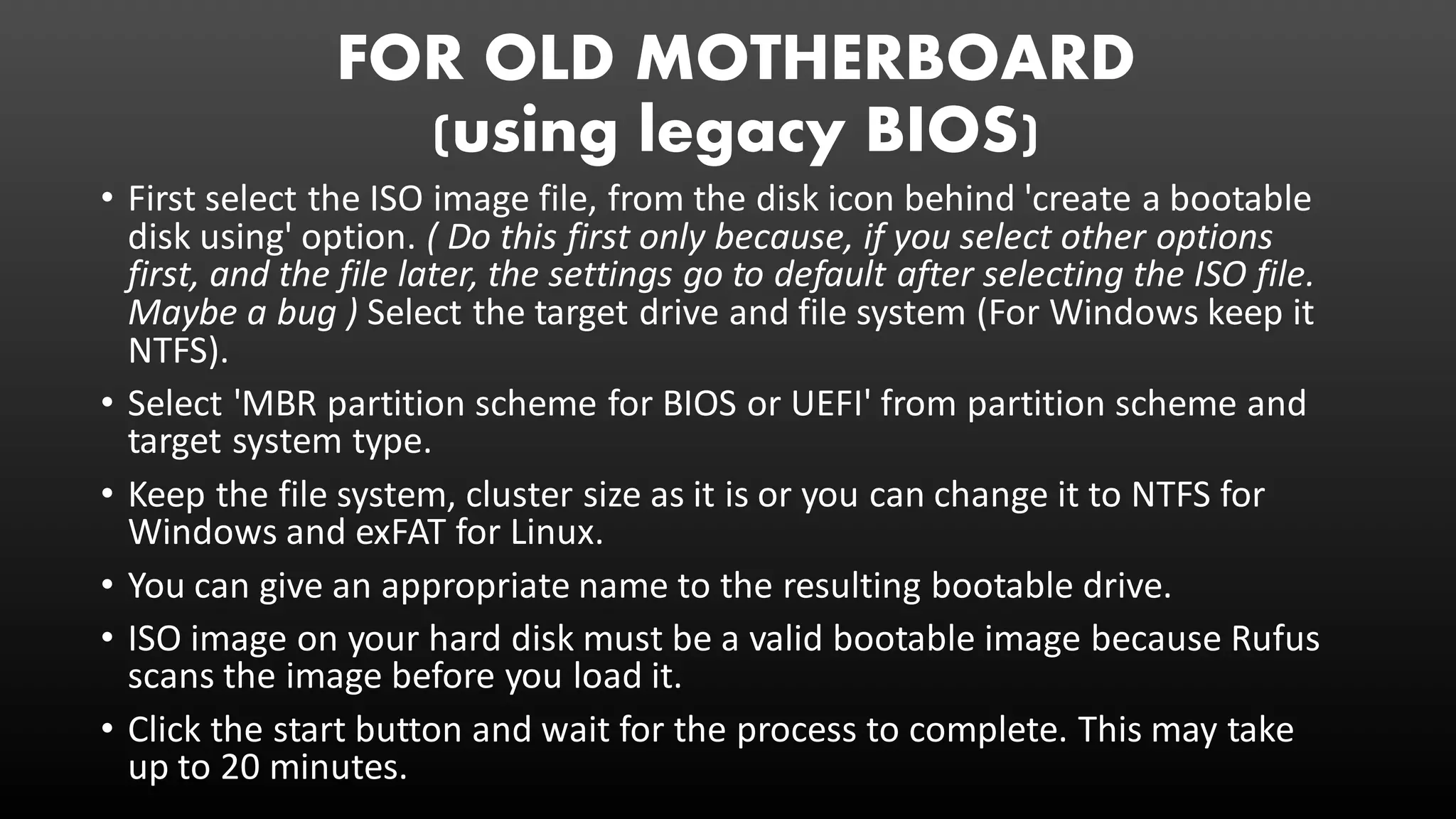 FOR OLD MOTHERBOARD
(using legacy BIOS)
• First select the ISO image file, from the disk icon behind 'create a bootable
disk using' option. ( Do this first only because, if you select other options
first, and the file later, the settings go to default after selecting the ISO file.
Maybe a bug ) Select the target drive and file system (For Windows keep it
NTFS).
• Select 'MBR partition scheme for BIOS or UEFI' from partition scheme and
target system type.
• Keep the file system, cluster size as it is or you can change it to NTFS for
Windows and exFAT for Linux.
• You can give an appropriate name to the resulting bootable drive.
• ISO image on your hard disk must be a valid bootable image because Rufus
scans the image before you load it.
• Click the start button and wait for the process to complete. This may take
up to 20 minutes.
 
