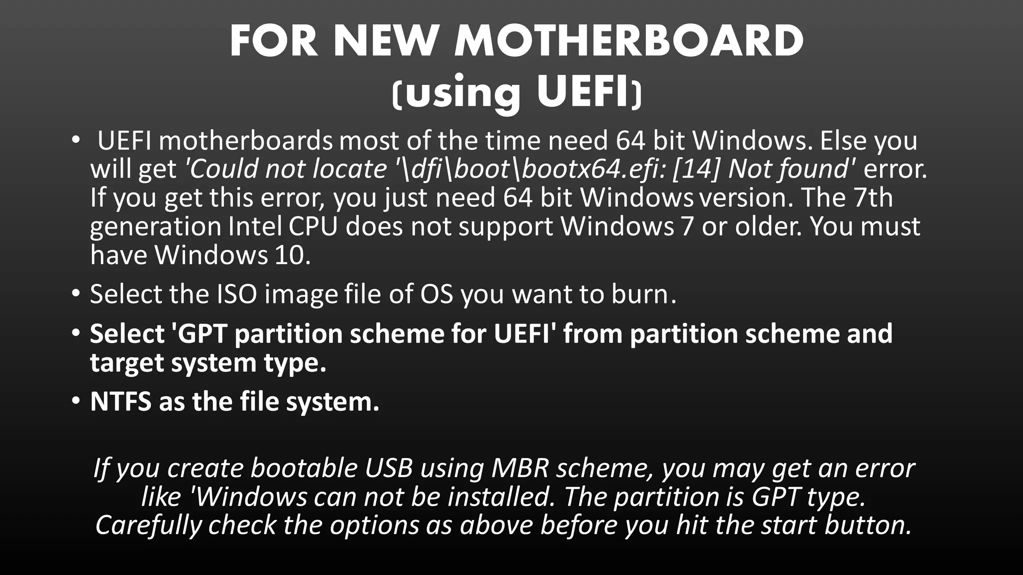 FOR NEW MOTHERBOARD
(using UEFI)
• UEFI motherboards most of the time need 64 bit Windows. Else you
will get 'Could not locate 'dfibootbootx64.efi: [14] Not found' error.
If you get this error, you just need 64 bit Windowsversion. The 7th
generation Intel CPU does not support Windows 7 or older. You must
have Windows 10.
• Select the ISO image file of OS you want to burn.
• Select 'GPT partition scheme for UEFI' from partition scheme and
target system type.
• NTFS as the file system.
If you create bootable USB using MBR scheme, you may get an error
like 'Windows can not be installed. The partition is GPT type.
Carefully check the options as above before you hit the start button.
 