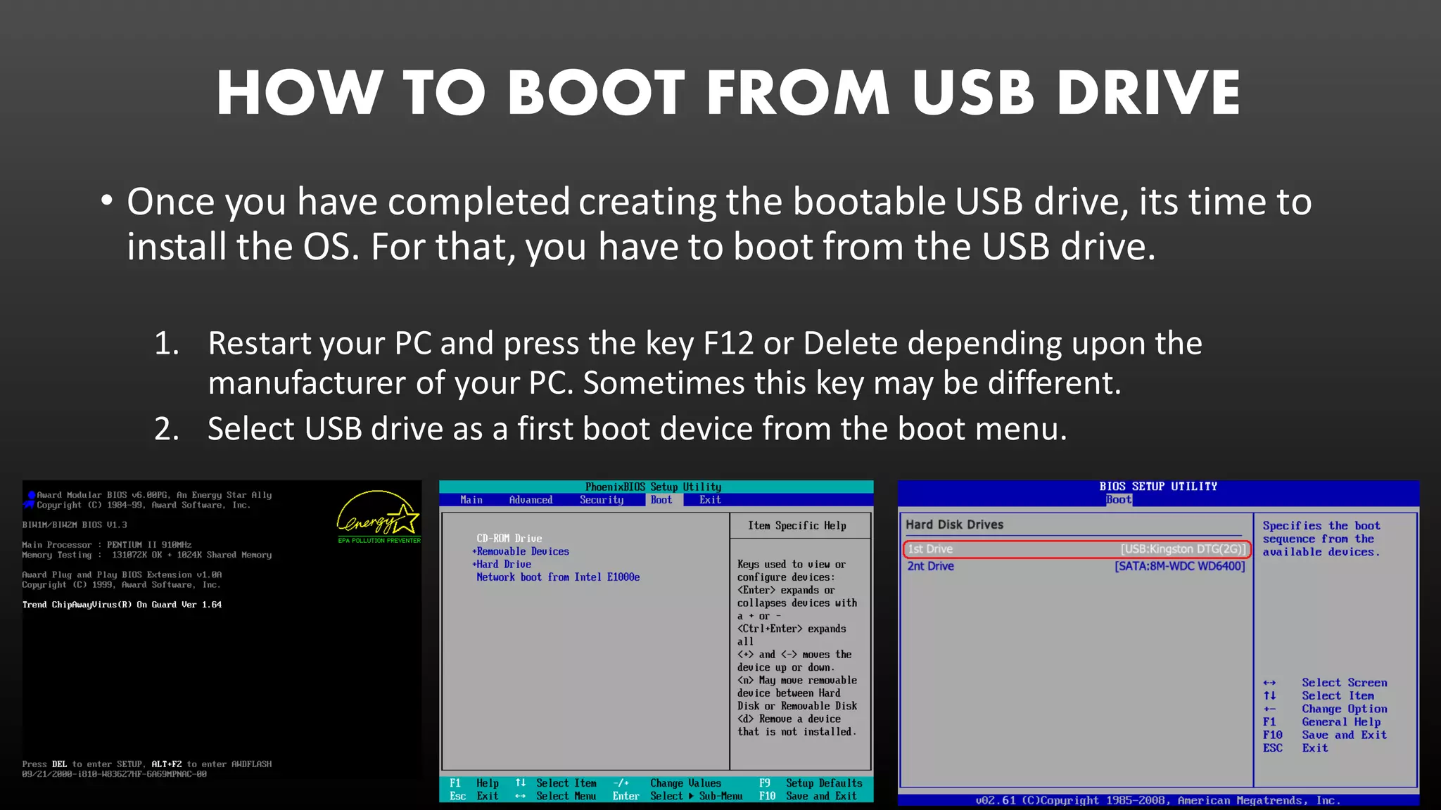 HOW TO BOOT FROM USB DRIVE
• Once you have completed creating the bootable USB drive, its time to
install the OS. For that, you have to boot from the USB drive.
1. Restart your PC and press the key F12 or Delete depending upon the
manufacturer of your PC. Sometimes this key may be different.
2. Select USB drive as a first boot device from the boot menu.
 