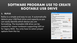 SOFTWARE PROGRAM USE TO CREATE
BOOTABLE USB DRIVE
1. RUFUS
Rufus is a simple and easy to use. It automatically
detects your USB flash drive and capacity so you
can easily identify which device you are
formatting. The bootable USB drive can be
created for newer hardware supporting UEFI or
for legacy BIOS. You only have to select proper
options from the list.
 