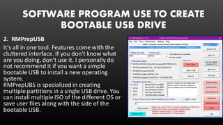 SOFTWARE PROGRAM USE TO CREATE
BOOTABLE USB DRIVE
2. RMPrepUSB
It's all in one tool. Features come with the
cluttered interface. If you don't know what
are you doing, don't use it. I personally do
not recommend it if you want a simple
bootable USB to install a new operating
system.
RMPrepUBS is specialized in creating
multiple partitions in a single USB drive. You
can install multiple ISO of the different OS or
save user files along with the side of the
bootable USB.
 