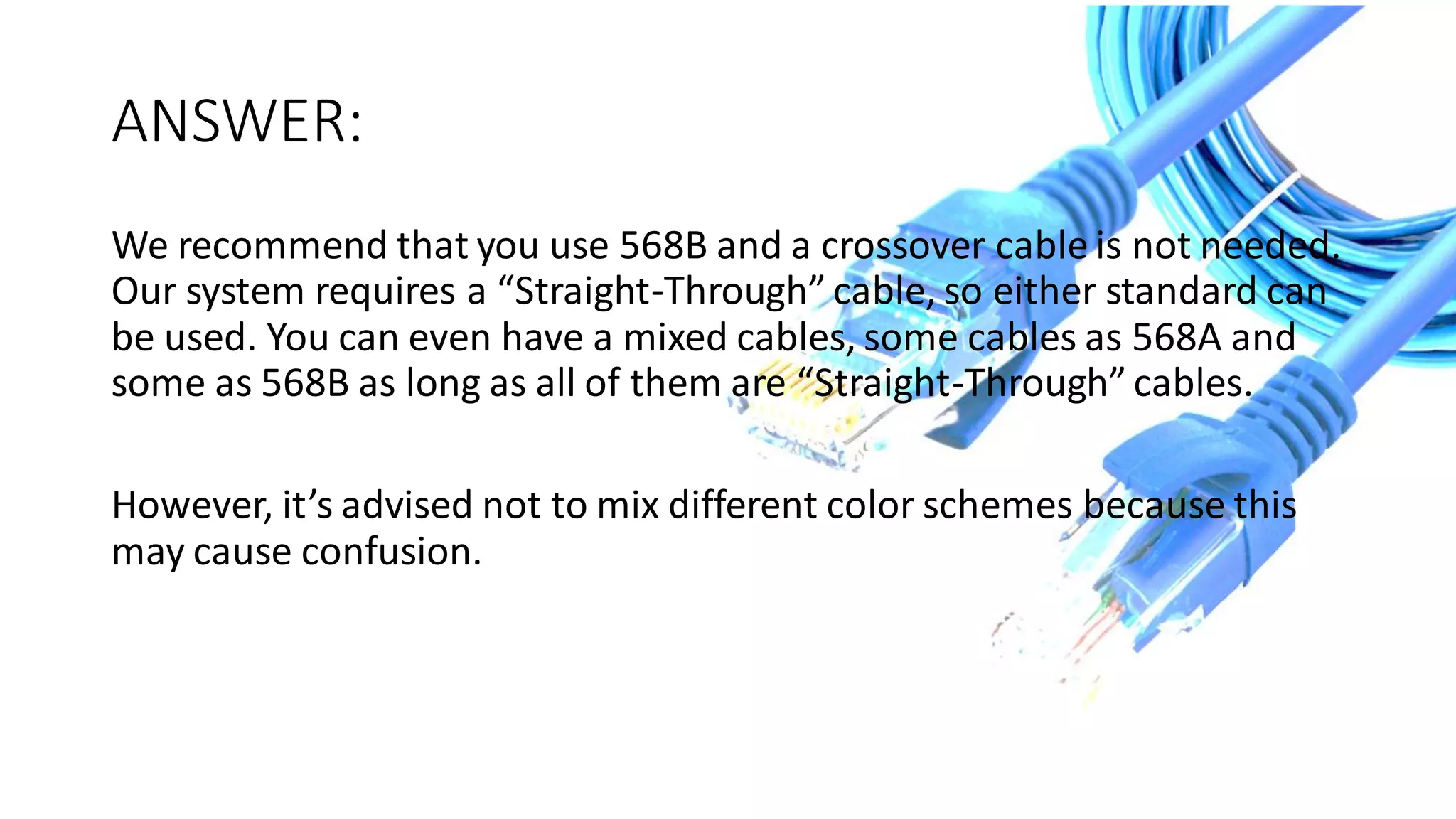 ANSWER:
We recommend that you use 568B and a crossover cable is not needed.
Our system requires a “Straight-Through” cable, so either standard can
be used. You can even have a mixed cables, some cables as 568A and
some as 568B as long as all of them are “Straight-Through” cables.
However, it’s advised not to mix different color schemes because this
may cause confusion.
 