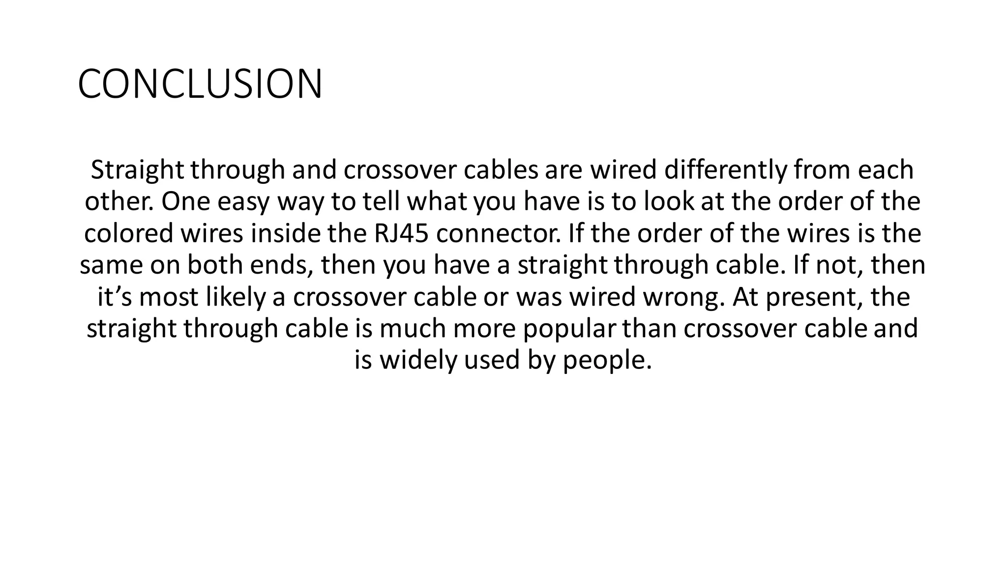 CONCLUSION
Straight through and crossover cables are wired differently from each
other. One easy way to tell what you have is to look at the order of the
colored wires inside the RJ45 connector. If the order of the wires is the
same on both ends, then you have a straight through cable. If not, then
it’s most likely a crossover cable or was wired wrong. At present, the
straight through cable is much more popular than crossover cable and
is widely used by people.
 