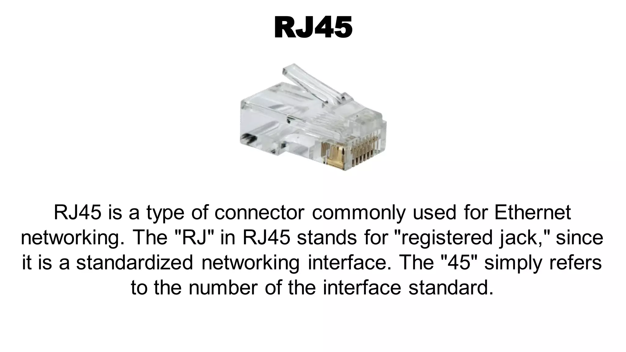 RJ45
RJ45 is a type of connector commonly used for Ethernet
networking. The "RJ" in RJ45 stands for "registered jack," since
it is a standardized networking interface. The "45" simply refers
to the number of the interface standard.
 