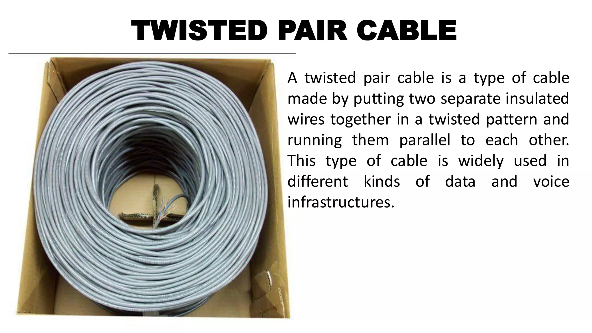 TWISTED PAIR CABLE
A twisted pair cable is a type of cable
made by putting two separate insulated
wires together in a twisted pattern and
running them parallel to each other.
This type of cable is widely used in
different kinds of data and voice
infrastructures.
 