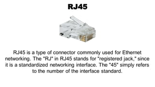 RJ45
RJ45 is a type of connector commonly used for Ethernet
networking. The "RJ" in RJ45 stands for "registered jack," since
it is a standardized networking interface. The "45" simply refers
to the number of the interface standard.
 