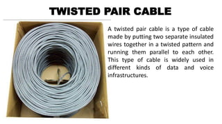 TWISTED PAIR CABLE
A twisted pair cable is a type of cable
made by putting two separate insulated
wires together in a twisted pattern and
running them parallel to each other.
This type of cable is widely used in
different kinds of data and voice
infrastructures.
 