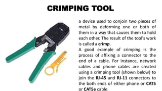 CRIMPING TOOL
a device used to conjoin two pieces of
metal by deforming one or both of
them in a way that causes them to hold
each other. The result of the tool's work
is called a crimp.
A good example of crimping is the
process of affixing a connector to the
end of a cable. For instance, network
cables and phone cables are created
using a crimping tool (shown below) to
join the RJ-45 and RJ-11 connectors to
the both ends of either phone or CAT5
or CAT5e cable.
 