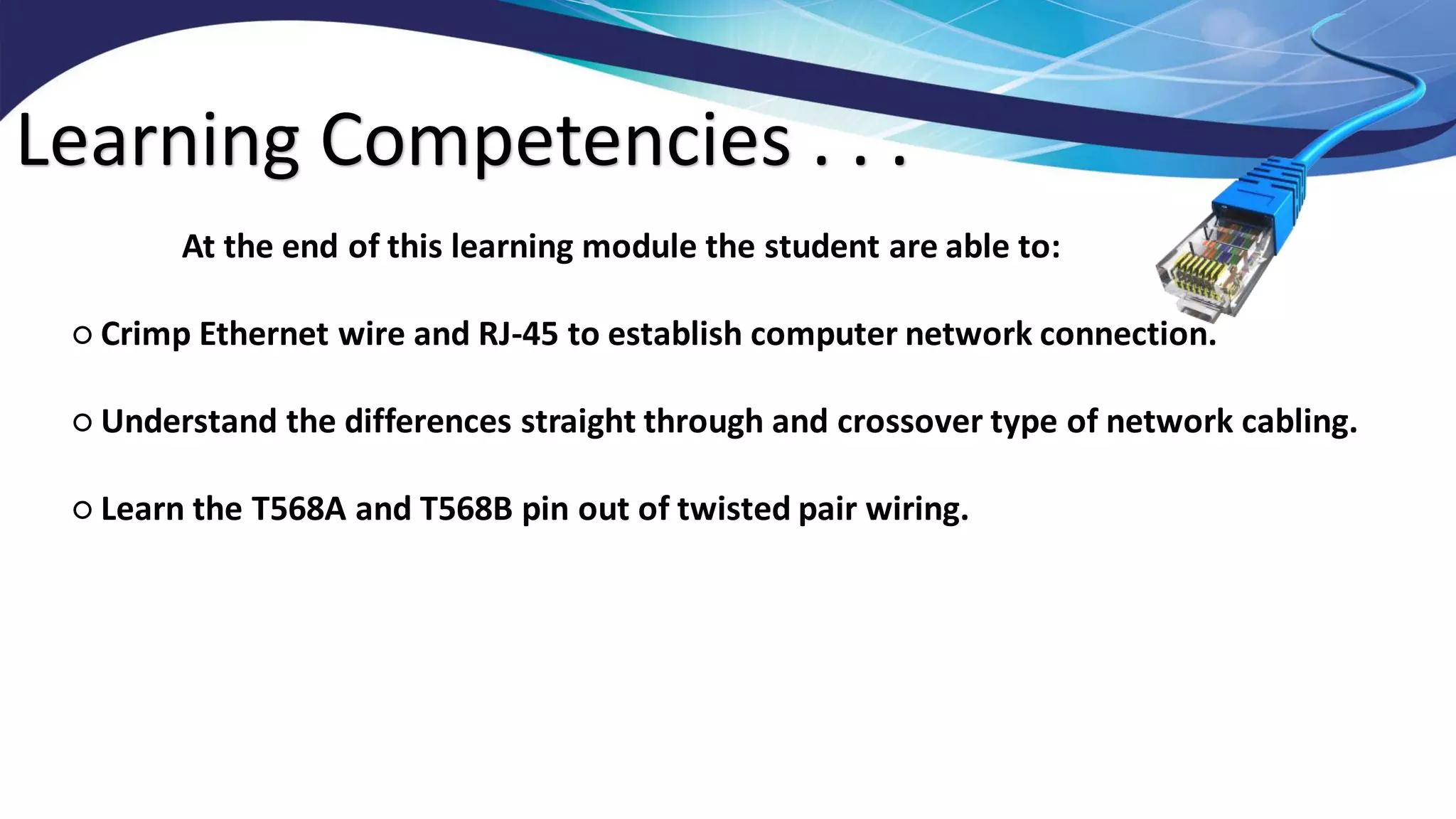 Learning Competencies . . .
At the end of this learning module the student are able to:
○ Crimp Ethernet wire and RJ-45 to establish computer network connection.
○ Understand the differences straight through and crossover type of network cabling.
○ Learn the T568A and T568B pin out of twisted pair wiring.
 