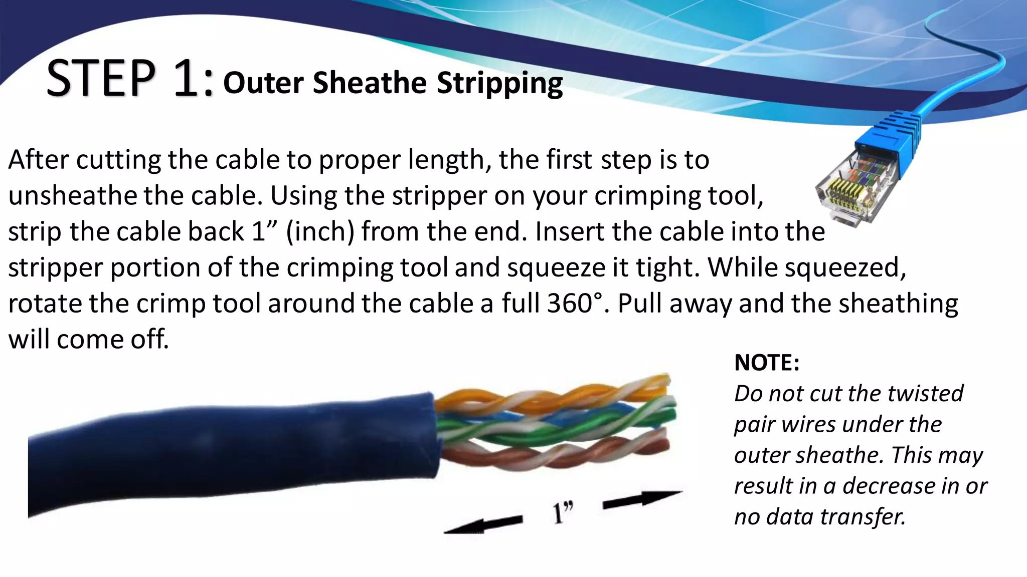STEP 1:
After cutting the cable to proper length, the first step is to
unsheathe the cable. Using the stripper on your crimping tool,
strip the cable back 1” (inch) from the end. Insert the cable into the
stripper portion of the crimping tool and squeeze it tight. While squeezed,
rotate the crimp tool around the cable a full 360°. Pull away and the sheathing
will come off.
Outer Sheathe Stripping
NOTE:
Do not cut the twisted
pair wires under the
outer sheathe. This may
result in a decrease in or
no data transfer.
 