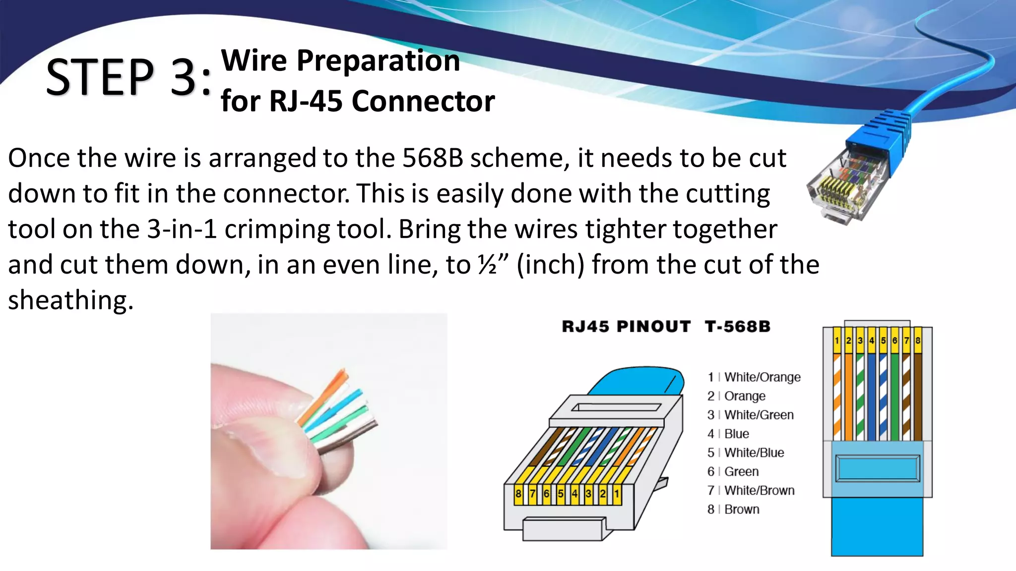 STEP 3:
Once the wire is arranged to the 568B scheme, it needs to be cut
down to fit in the connector. This is easily done with the cutting
tool on the 3-in-1 crimping tool. Bring the wires tighter together
and cut them down, in an even line, to ½” (inch) from the cut of the
sheathing.
Wire Preparation
for RJ-45 Connector
 