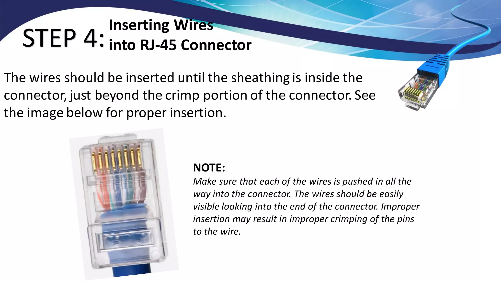 STEP 4:
The wires should be inserted until the sheathingis inside the
connector, just beyond the crimp portion of the connector. See
the image below for proper insertion.
Inserting Wires
into RJ-45 Connector
NOTE:
Make sure that each of the wires is pushed in all the
way into the connector. The wires should be easily
visible looking into the end of the connector. Improper
insertion may result in improper crimping of the pins
to the wire.
 