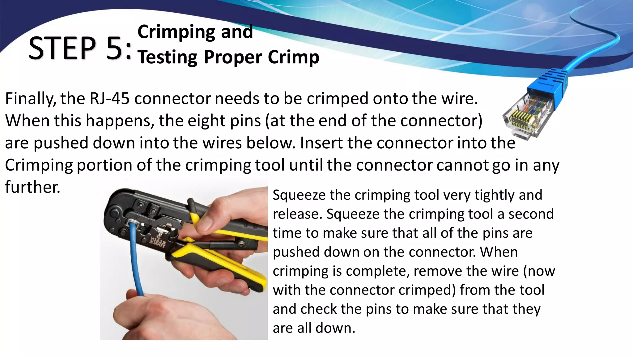 STEP 5:
Finally, the RJ-45 connector needs to be crimped onto the wire.
When this happens, the eight pins (at the end of the connector)
are pushed down into the wires below. Insert the connector into the
Crimping portion of the crimping tool until the connector cannot go in any
further.
Crimping and
Testing Proper Crimp
Squeeze the crimping tool very tightly and
release. Squeeze the crimping tool a second
time to make sure that all of the pins are
pushed down on the connector. When
crimping is complete, remove the wire (now
with the connector crimped) from the tool
and check the pins to make sure that they
are all down.
 