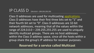 IP CLASS D
Class D addresses are used for multicasting applications.
Class D addresses have their first three bits set to “1” and
their fourth bit set to “0”. Class D addresses are 32-bit
network addresses, meaning that all the values within the
range of 224.0.0.0 – 239.255.255.255 are used to uniquely
identify multicast groups. There are no host addresses
within the Class D address space, since all the hosts within a
group share the group’s IP address for receiver purposes.
224.0.0.0 – 239.255.255.255
Reserved for a service called Multicast
 